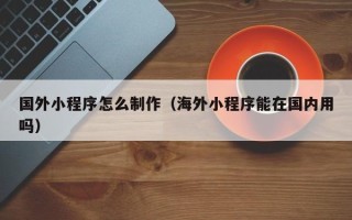 阳泉国外小程序怎么制作（海外小程序能在国内用吗）