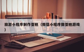 阳泉旅游小程序制作蛋糕（微信小程序做蛋糕游戏）